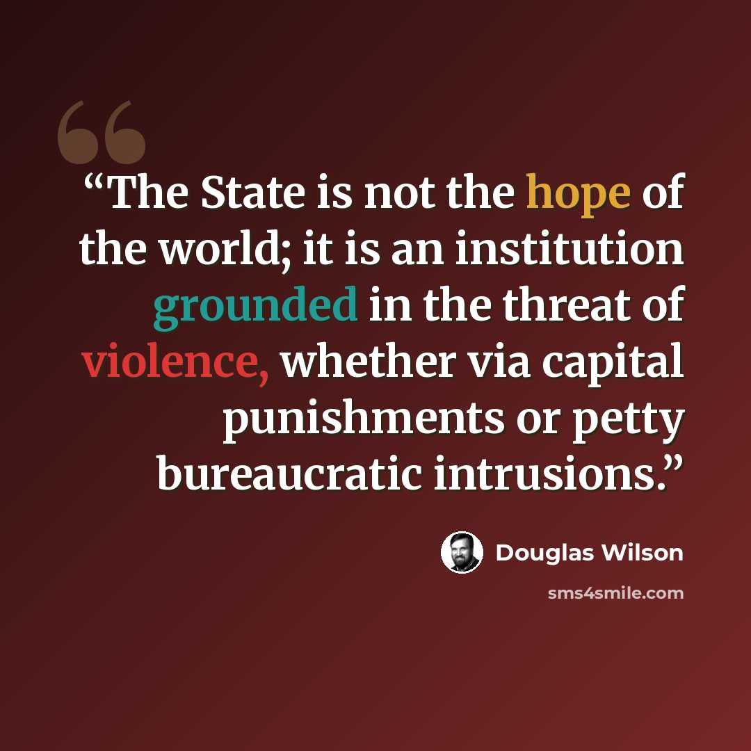 “The State is not the hope of the world; it is an institution grounded in the threat of violence, whether via capital punishments or petty bureaucratic intrusions.” quote by Douglas Wilson