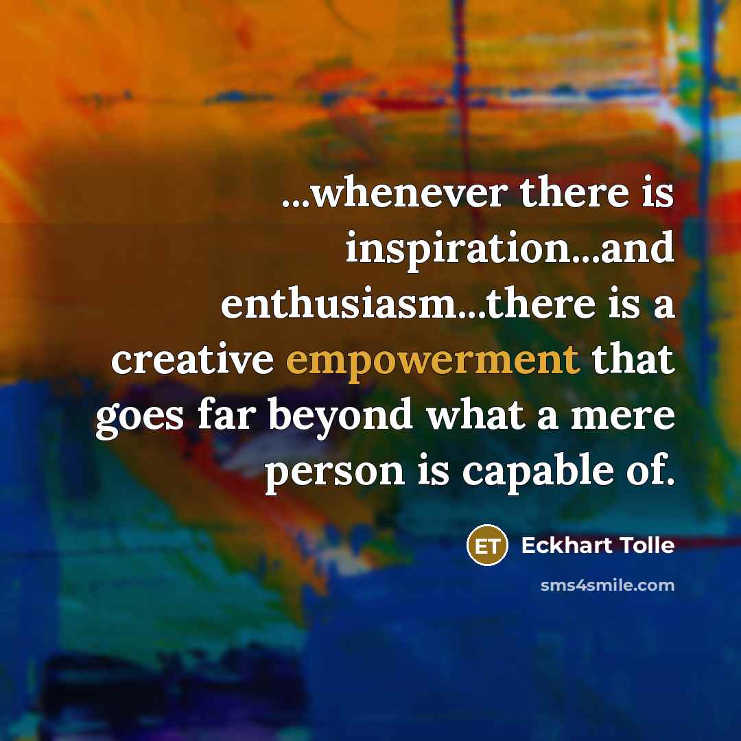 “...whenever there is inspiration...and enthusiasm...there is a creative empowerment that goes far beyond what a mere person is capable of.” quote by Eckhart Tolle