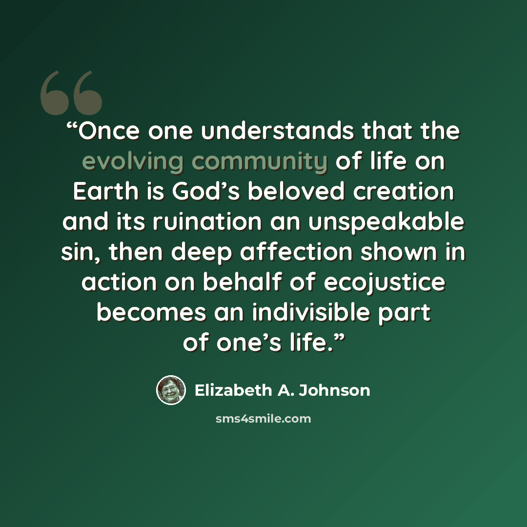 “Once one understands that the evolving community of life on Earth is God’s beloved creation and its ruination an unspeakable sin, then deep affection shown in action on behalf of ecojustice becomes an indivisible part of one’s life.” quote by Elizabeth A. Johnson