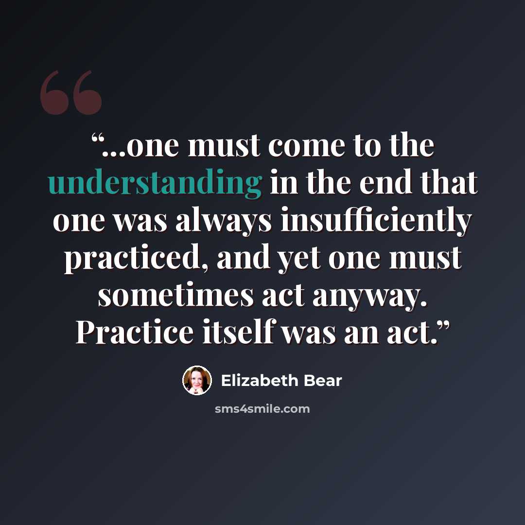 “...one must come to the understanding in the end that one was always insufficiently practiced, and yet one must sometimes act anyway. Practice itself was an act.” quote by Elizabeth Bear