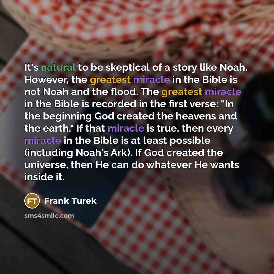 “It's natural to be skeptical of a story like Noah. However, the greatest miracle in the Bible is not Noah and the flood. The greatest miracle in the Bible is recorded in the first verse: "In the beginning God created the heavens and the earth." If that miracle is true, then every miracle in the…” quote by Frank Turek