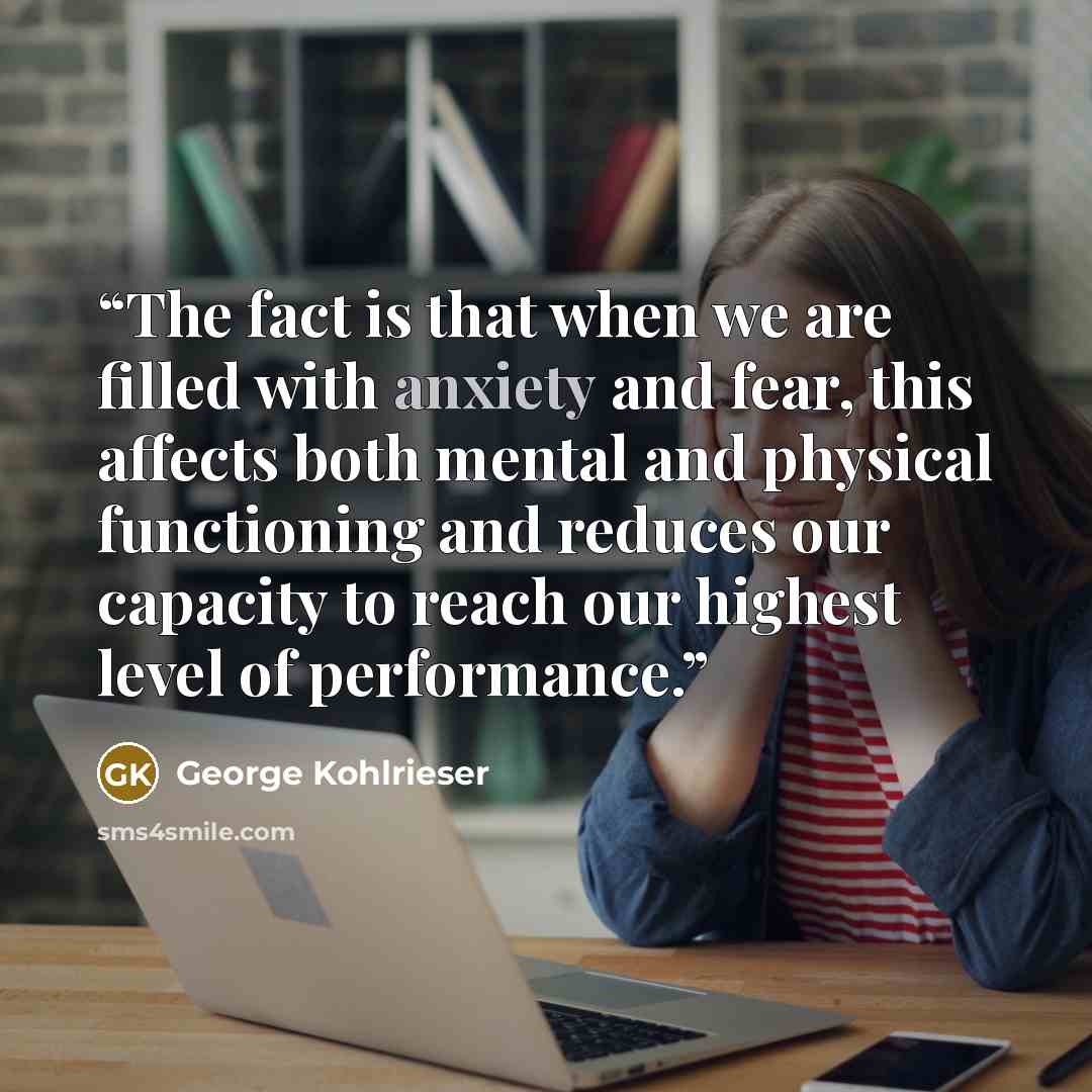 “The fact is that when we are filled with anxiety and fear, this affects both mental and physical functioning and reduces our capacity to reach our highest level of performance.” quote by George Kohlrieser