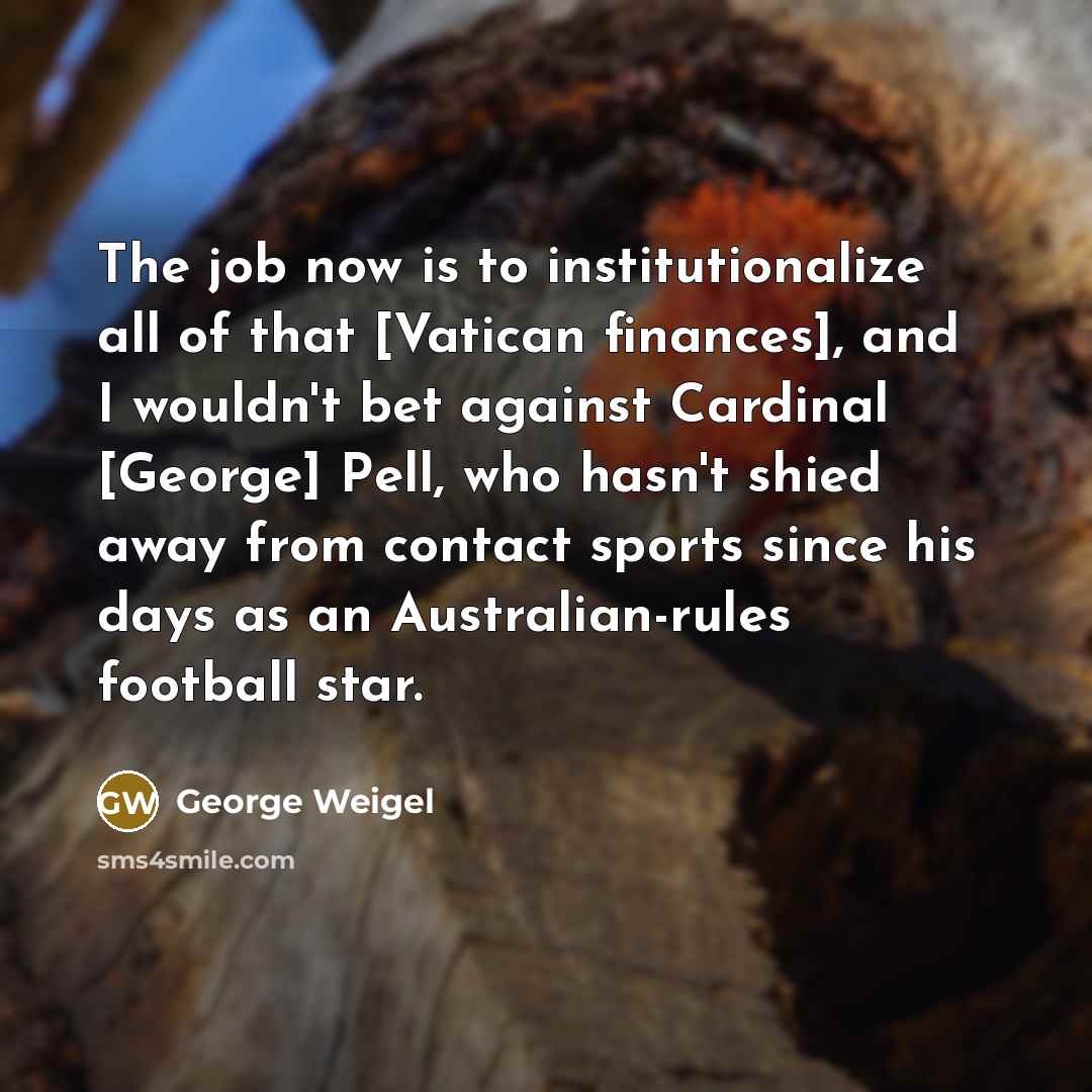 “The job now is to institutionalize all of that [Vatican finances], and I wouldn't bet against Cardinal [George] Pell, who hasn't shied away from contact sports since his days as an Australian-rules football star.” quote by George Weigel