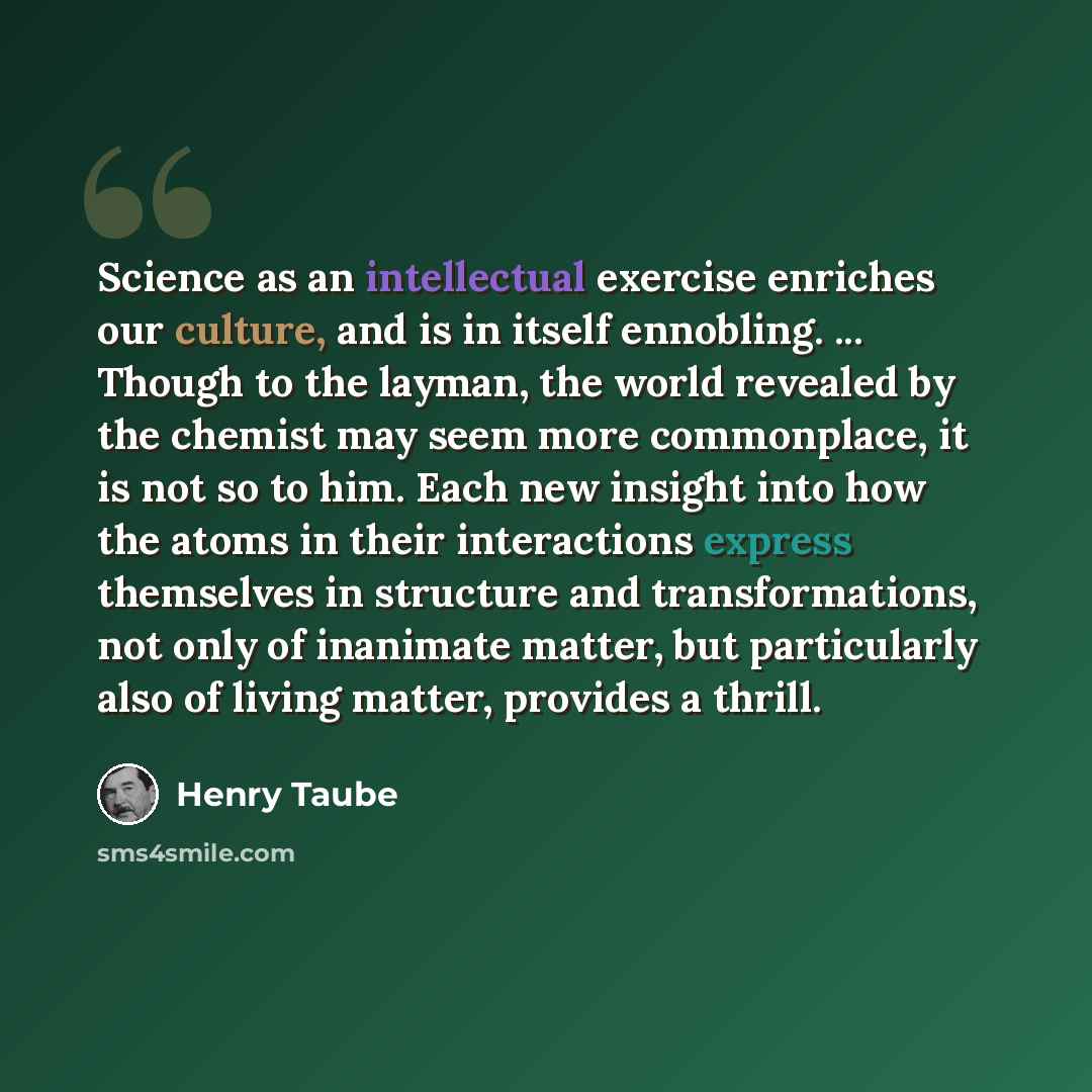 “Science as an intellectual exercise enriches our culture, and is in itself ennobling. ... Though to the layman, the world revealed by the chemist may seem more commonplace, it is not so to him. Each new insight into how the atoms in their interactions express themselves in structure and…” quote by Henry Taube