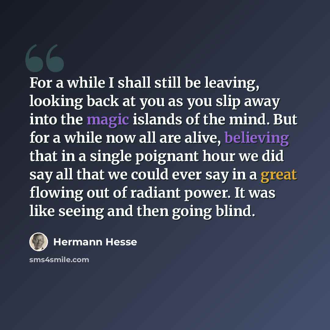 “For a while I shall still be leaving, looking back at you as you slip away into the magic islands of the mind. But for a while now all are alive, believing that in a single poignant hour we did say all that we could ever say in a great flowing out of radiant power. It was like seeing and then…” quote by Hermann Hesse