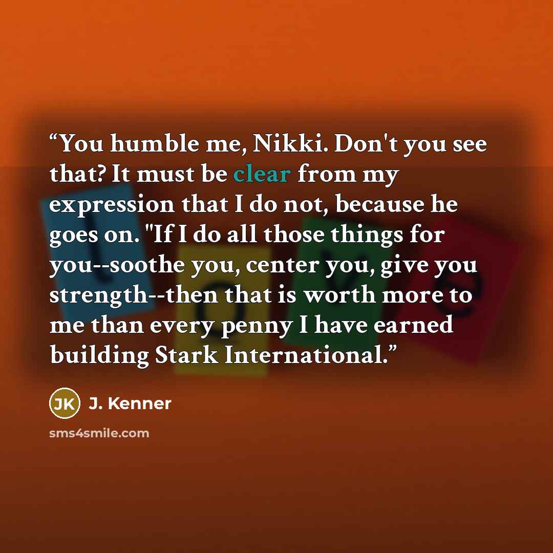 “You humble me, Nikki. Don't you see that? It must be clear from my expression that I do not, because he goes on. "If I do all those things for you--soothe you, center you, give you strength--then that is worth more to me than every penny I have earned building Stark International.” quote by J. Kenner