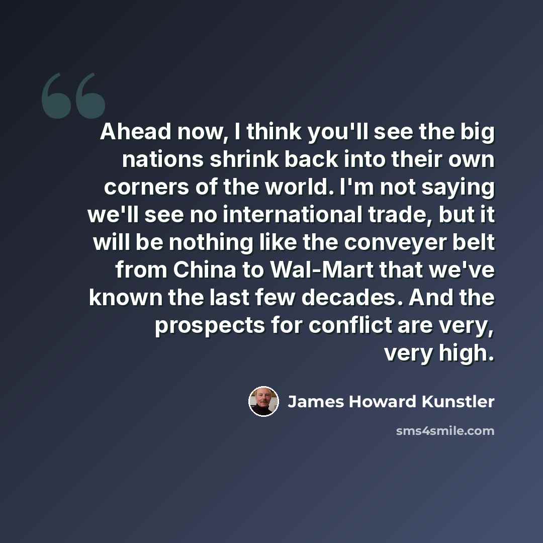 “Ahead now, I think you'll see the big nations shrink back into their own corners of the world. I'm not saying we'll see no international trade, but it will be nothing like the conveyer belt from China to Wal-Mart that we've known the last few decades. And the prospects for conflict are very, very…” quote by James Howard Kunstler