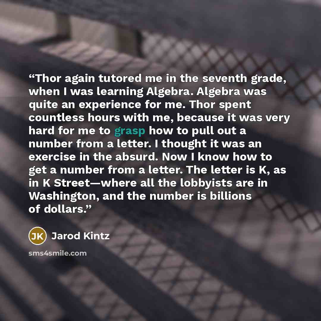 “Thor again tutored me in the seventh grade, when I was learning Algebra. Algebra was quite an experience for me. Thor spent countless hours with me, because it was very hard for me to grasp how to pull out a number from a letter. I thought it was an exercise in the absurd. Now I know how to get a…” quote by Jarod Kintz