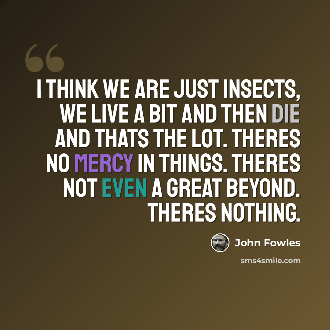 “I think we are just insects, we live a bit and then die and thats the lot. Theres no mercy in things. Theres not even a Great Beyond. Theres nothing.” quote by John Fowles