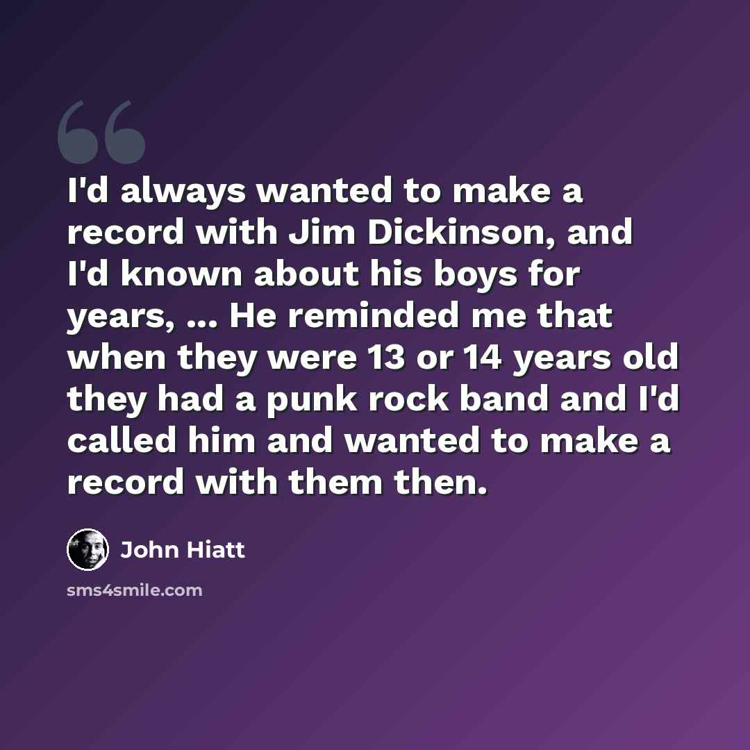 “I'd always wanted to make a record with Jim Dickinson, and I'd known about his boys for years, ... He reminded me that when they were 13 or 14 years old they had a punk rock band and I'd called him and wanted to make a record with them then.” quote by John Hiatt