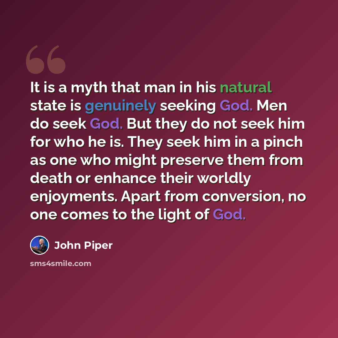 “It is a myth that man in his natural state is genuinely seeking God. Men do seek God. But they do not seek him for who he is. They seek him in a pinch as one who might preserve them from death or enhance their worldly enjoyments. Apart from conversion, no one comes to the light of God.” quote by John Piper