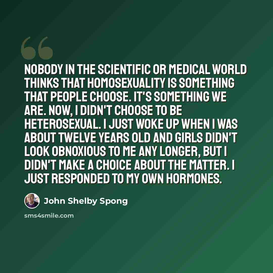 “Nobody in the scientific or medical world thinks that homosexuality is something that people choose. It's something we are. Now, I didn't choose to be heterosexual. I just woke up when I was about twelve years old and girls didn't look obnoxious to me any longer, but I didn't make a choice about…” quote by John Shelby Spong