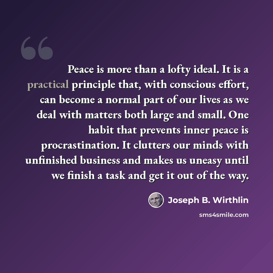 “Peace is more than a lofty ideal. It is a practical principle that, with conscious effort, can become a normal part of our lives as we deal with matters both large and small. One habit that prevents inner peace is procrastination. It clutters our minds with unfinished business and makes us uneasy…” quote by Joseph B. Wirthlin