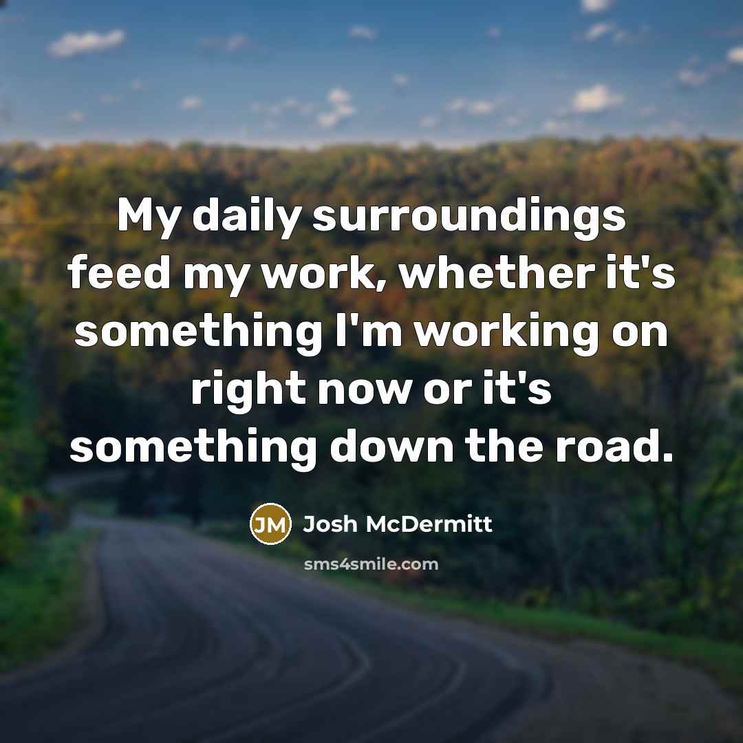 “My daily surroundings feed my work, whether it's something I'm working on right now or it's something down the road.” quote by Josh McDermitt
