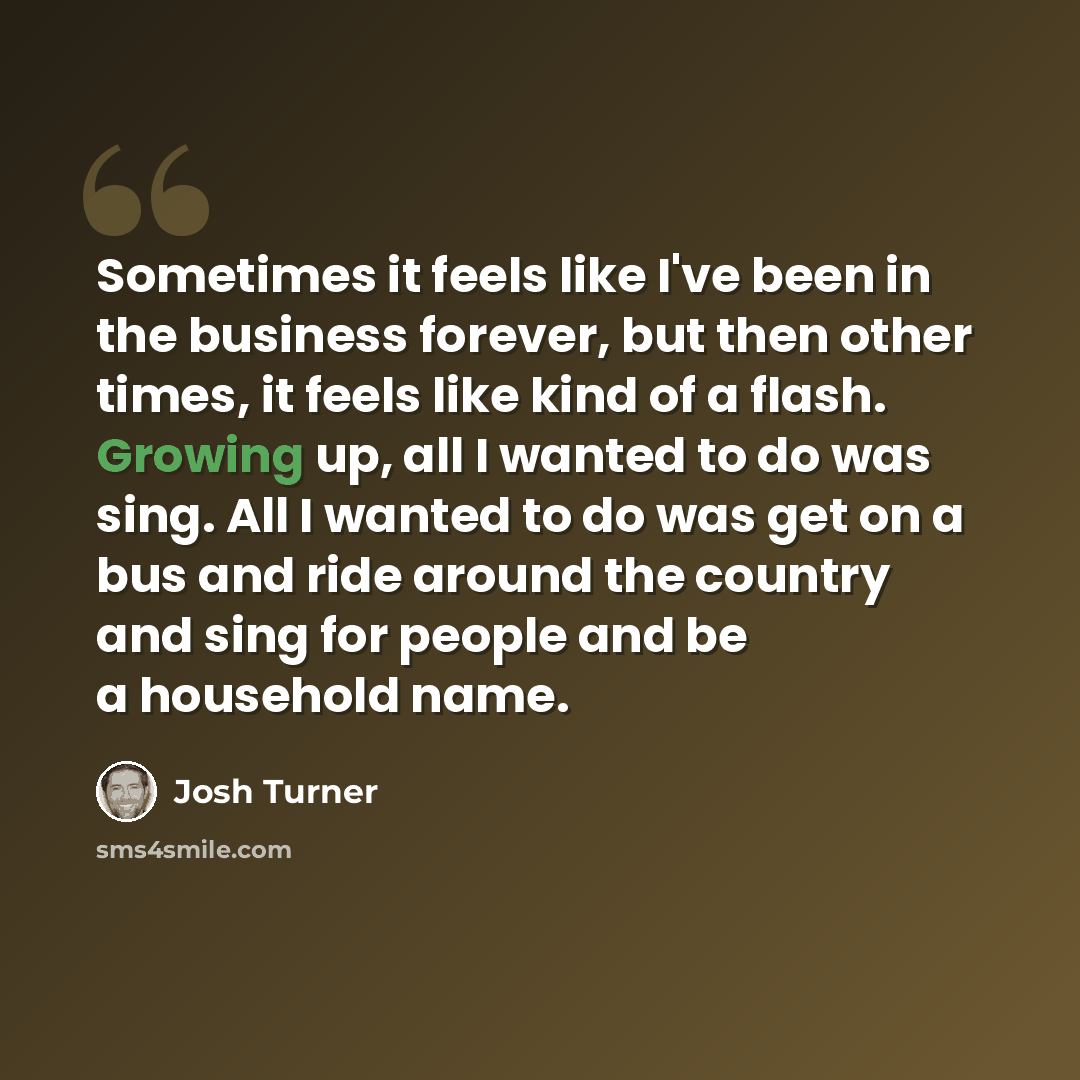 “Sometimes it feels like I've been in the business forever, but then other times, it feels like kind of a flash. Growing up, all I wanted to do was sing. All I wanted to do was get on a bus and ride around the country and sing for people and be a household name.” quote by Josh Turner