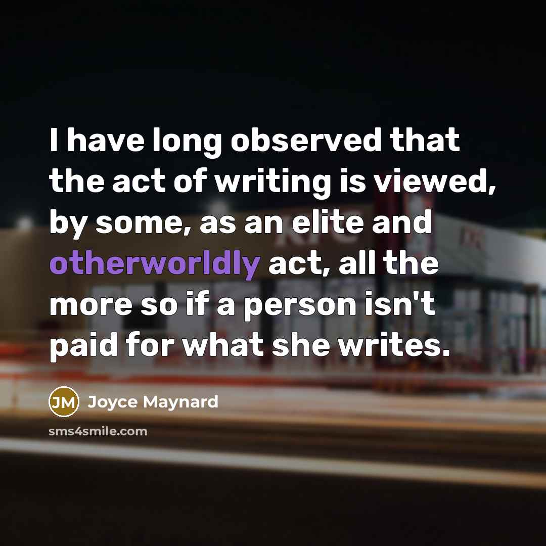 “I have long observed that the act of writing is viewed, by some, as an elite and otherworldly act, all the more so if a person isn't paid for what she writes.” quote by Joyce Maynard