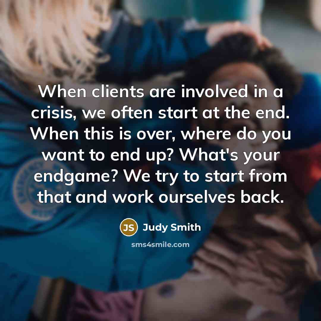 “When clients are involved in a crisis, we often start at the end. When this is over, where do you want to end up? What's your endgame? We try to start from that and work ourselves back.” quote by Judy Smith