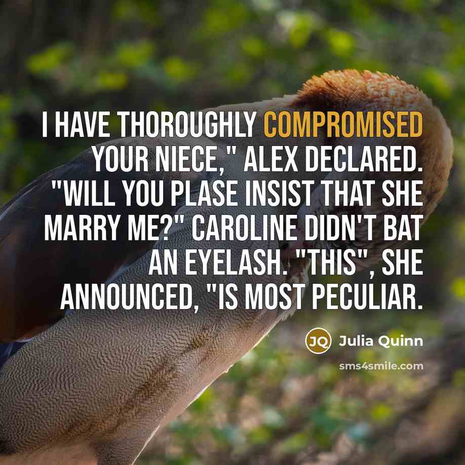 “I have thoroughly compromised your niece," Alex declared. "Will you plase insist that she marry me?" Caroline didn't bat an eyelash. "This", she announced, "is most peculiar.” quote by Julia Quinn