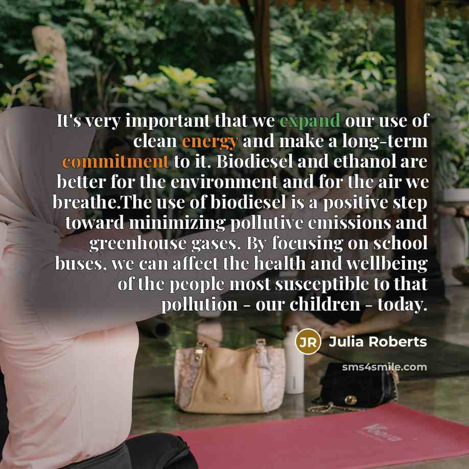 “It's very important that we expand our use of clean energy and make a long-term commitment to it. Biodiesel and ethanol are better for the environment and for the air we breathe.The use of biodiesel is a positive step toward minimizing pollutive emissions and greenhouse gases. By focusing on…” quote by Julia Roberts