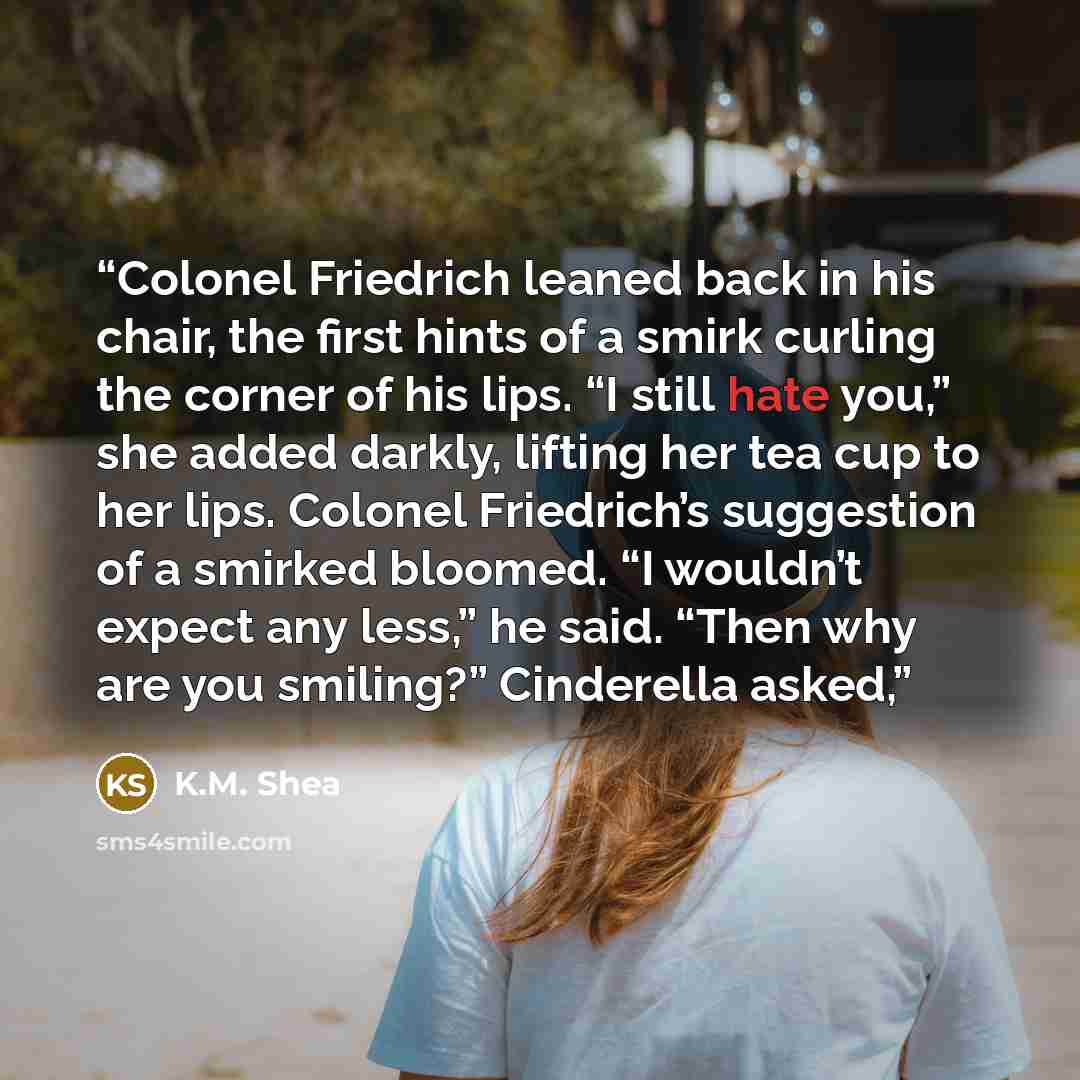 “Colonel Friedrich leaned back in his chair, the first hints of a smirk curling the corner of his lips. “I still hate you,” she added darkly, lifting her tea cup to her lips. Colonel Friedrich’s suggestion of a smirked bloomed. “I wouldn’t expect any less,” he said. “Then why are you smiling?”…” quote by K.M. Shea