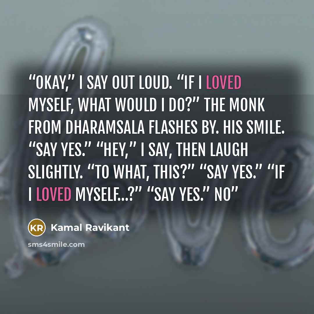 “Okay,” I say out loud. “If I loved myself, what would I do?” The monk from Dharamsala flashes by. His smile. “Say yes.” “Hey,” I say, then laugh slightly. “To what, this?” “Say yes.” “If I loved myself…?” “Say yes.” No” quote by Kamal Ravikant