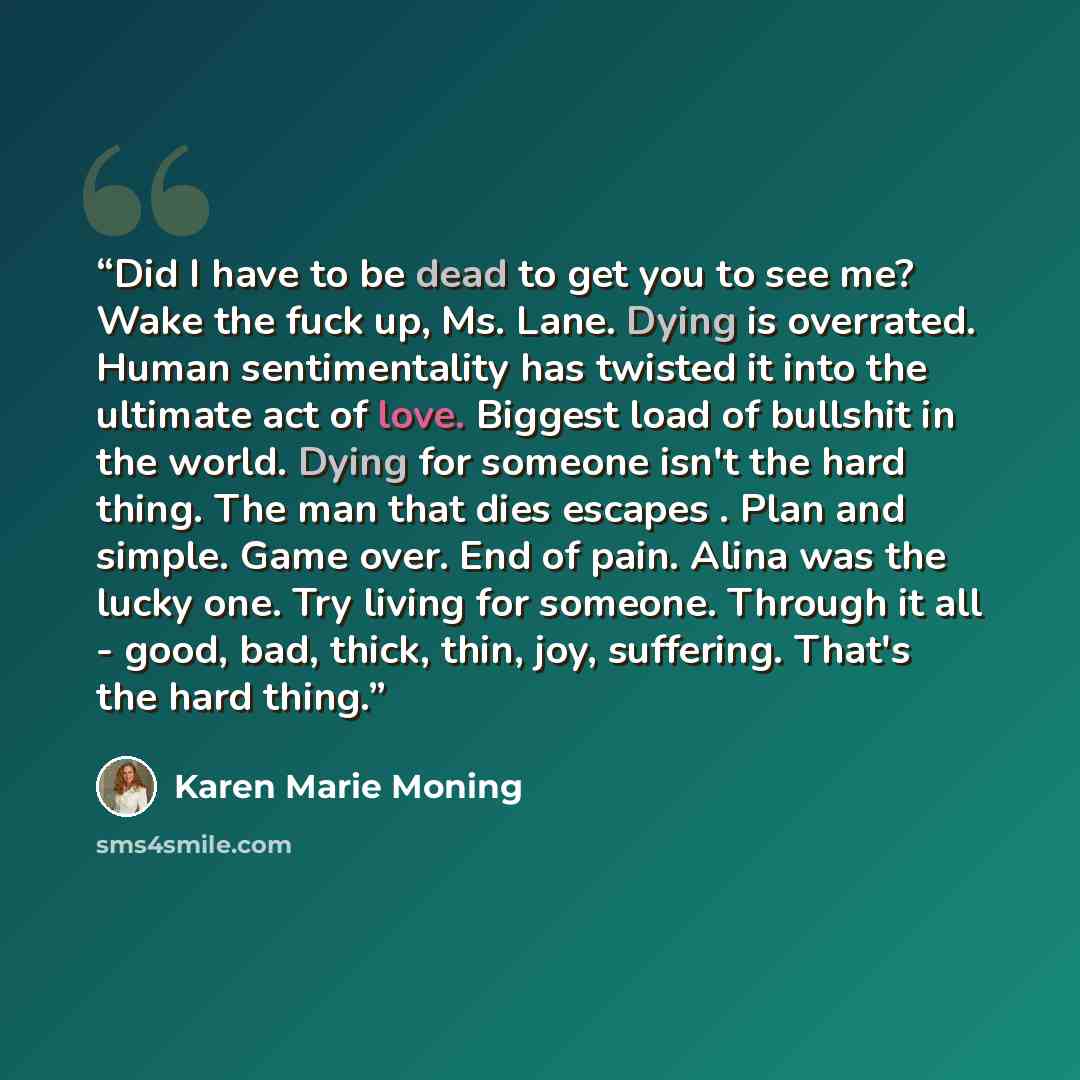“Did I have to be dead to get you to see me? Wake the fuck up, Ms. Lane. Dying is overrated. Human sentimentality has twisted it into the ultimate act of love. Biggest load of bullshit in the world. Dying for someone isn't the hard thing. The man that dies escapes . Plan and simple. Game over. End…” quote by Karen Marie Moning