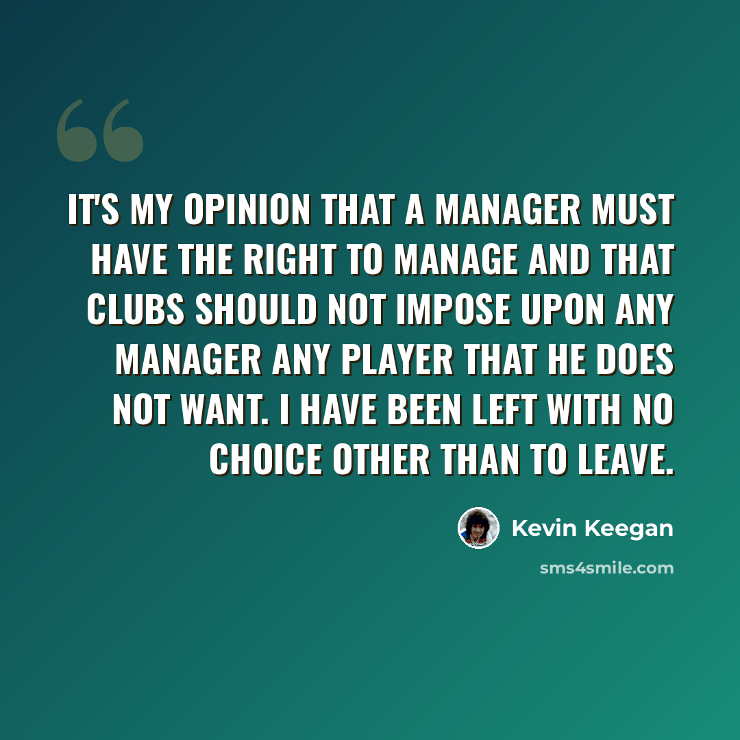 “It's my opinion that a manager must have the right to manage and that clubs should not impose upon any manager any player that he does not want. I have been left with no choice other than to leave.” quote by Kevin Keegan