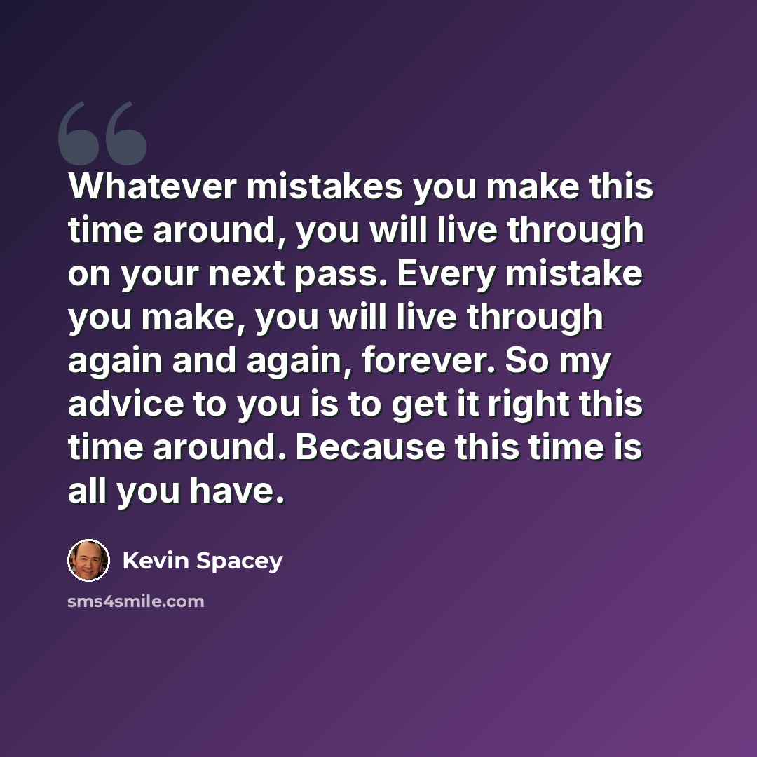 “Whatever mistakes you make this time around, you will live through on your next pass. Every mistake you make, you will live through again and again, forever. So my advice to you is to get it right this time around. Because this time is all you have.” quote by Kevin Spacey