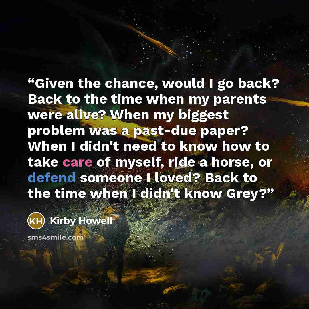 “Given the chance, would I go back? Back to the time when my parents were alive? When my biggest problem was a past-due paper? When I didn't need to know how to take care of myself, ride a horse, or defend someone I loved? Back to the time when I didn't know Grey?” quote by Kirby Howell