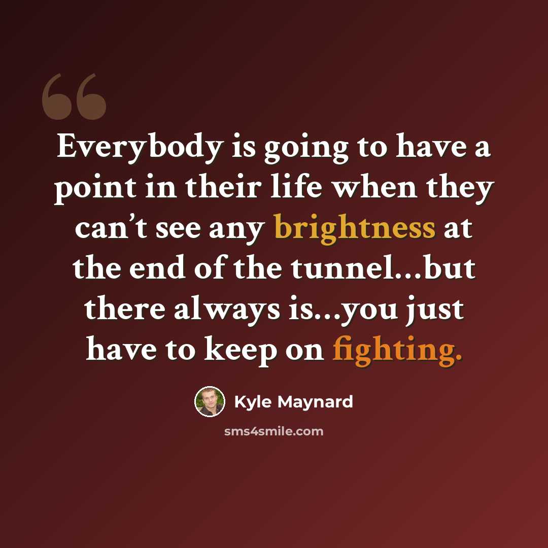 “Everybody is going to have a point in their life when they can’t see any brightness at the end of the tunnel…but there always is…you just have to keep on fighting.” quote by Kyle Maynard