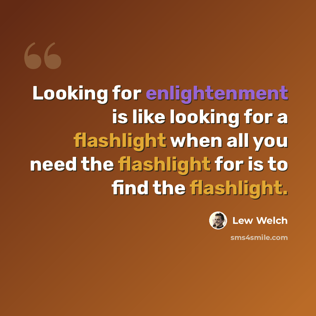 “Looking for enlightenment is like looking for a flashlight when all you need the flashlight for is to find the flashlight.” quote by Lew Welch