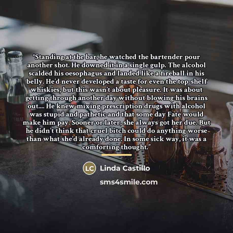 “Standing at the bar, he watched the bartender pour another shot. He downed it in a single gulp. The alcohol scalded his oesophagus and landed like a fireball in his belly. He’d never developed a taste for even the top-shelf whiskies, but this wasn’t about pleasure. It was about getting through…” quote by Linda Castillo