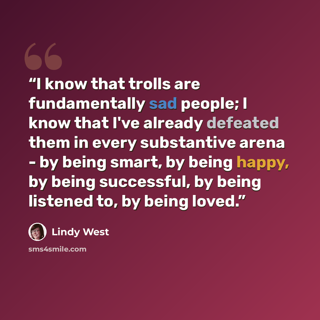 “I know that trolls are fundamentally sad people; I know that I've already defeated them in every substantive arena - by being smart, by being happy, by being successful, by being listened to, by being loved.” quote by Lindy West