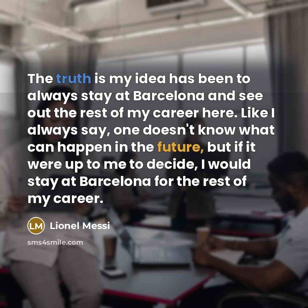 “The truth is my idea has been to always stay at Barcelona and see out the rest of my career here. Like I always say, one doesn't know what can happen in the future, but if it were up to me to decide, I would stay at Barcelona for the rest of my career.” quote by Lionel Messi
