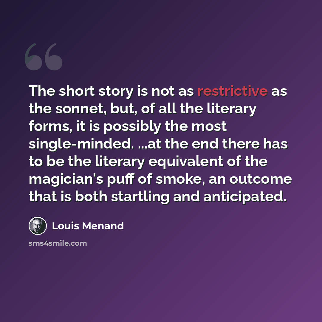 “The short story is not as restrictive as the sonnet, but, of all the literary forms, it is possibly the most single-minded. ...at the end there has to be the literary equivalent of the magician's puff of smoke, an outcome that is both startling and anticipated.” quote by Louis Menand