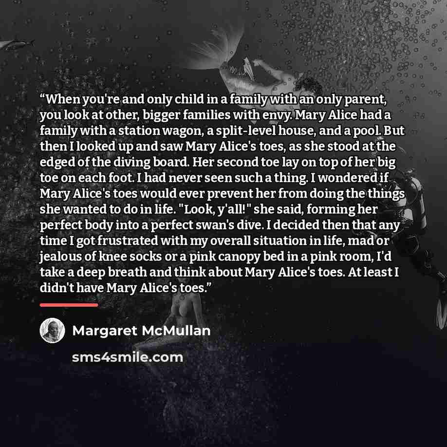 “When you're and only child in a family with an only parent, you look at other, bigger families with envy. Mary Alice had a family with a station wagon, a split-level house, and a pool. But then I looked up and saw Mary Alice's toes, as she stood at the edged of the diving board. Her second toe lay…” quote by Margaret McMullan