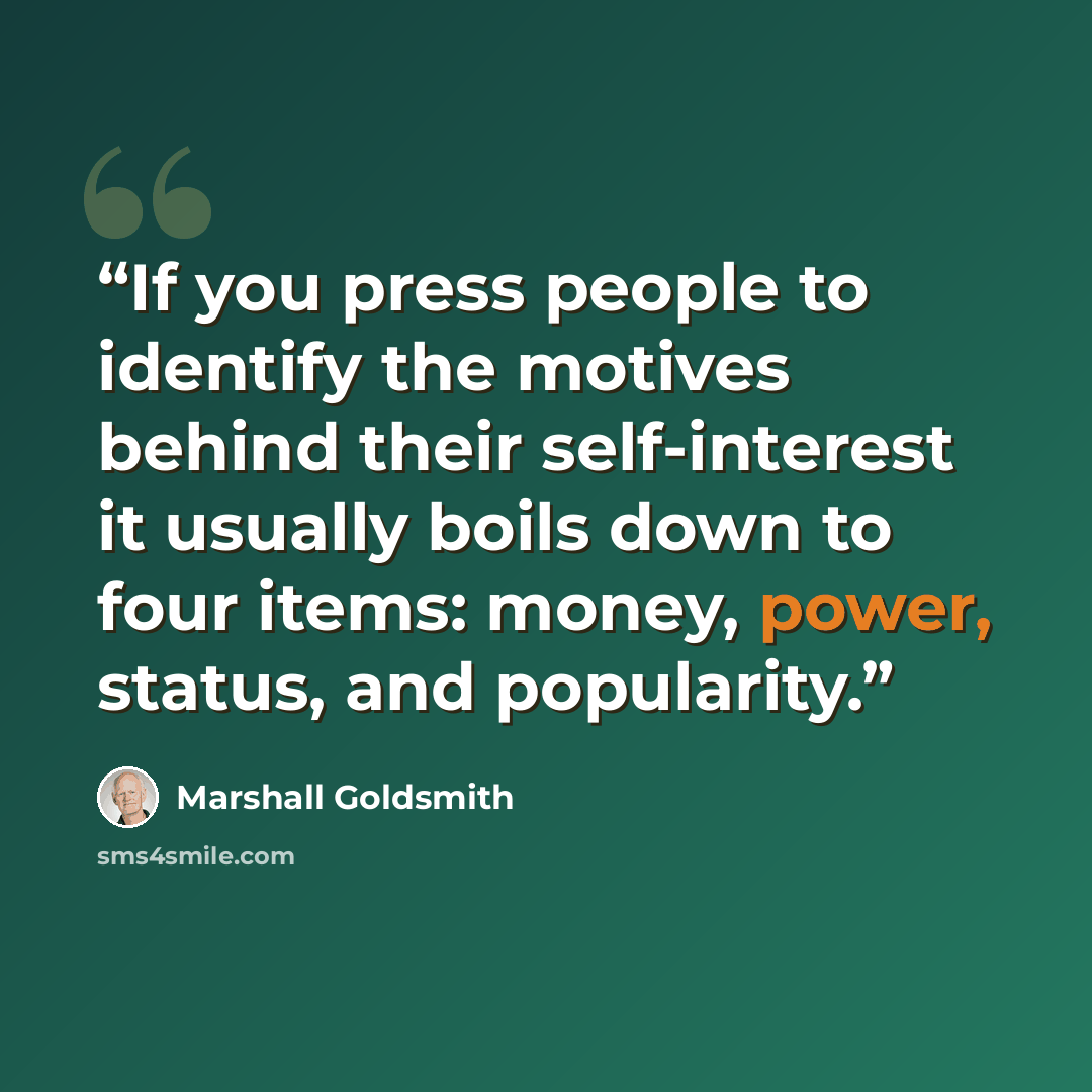 “If you press people to identify the motives behind their self-interest it usually boils down to four items: money, power, status, and popularity.” quote by Marshall Goldsmith