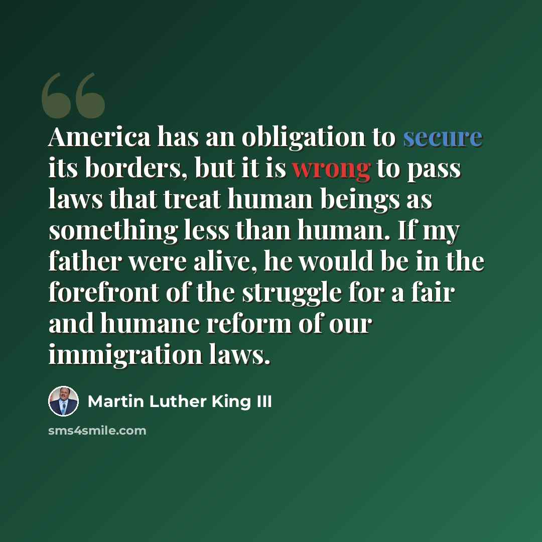 “America has an obligation to secure its borders, but it is wrong to pass laws that treat human beings as something less than human. If my father were alive, he would be in the forefront of the struggle for a fair and humane reform of our immigration laws.” quote by Martin Luther King III