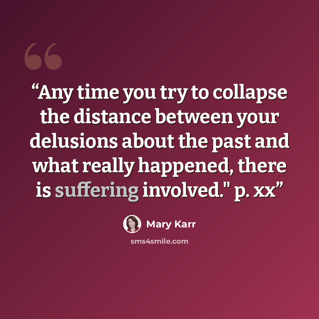 “Any time you try to collapse the distance between your delusions about the past and what really happened, there is suffering involved." p. xx” quote by Mary Karr