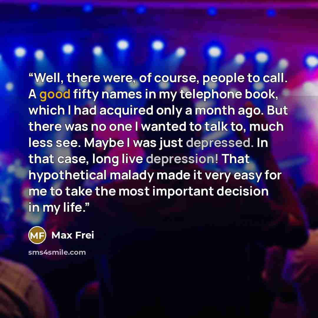 “Well, there were, of course, people to call. A good fifty names in my telephone book, which I had acquired only a month ago. But there was no one I wanted to talk to, much less see. Maybe I was just depressed. In that case, long live depression! That hypothetical malady made it very easy for me to…” quote by Max Frei