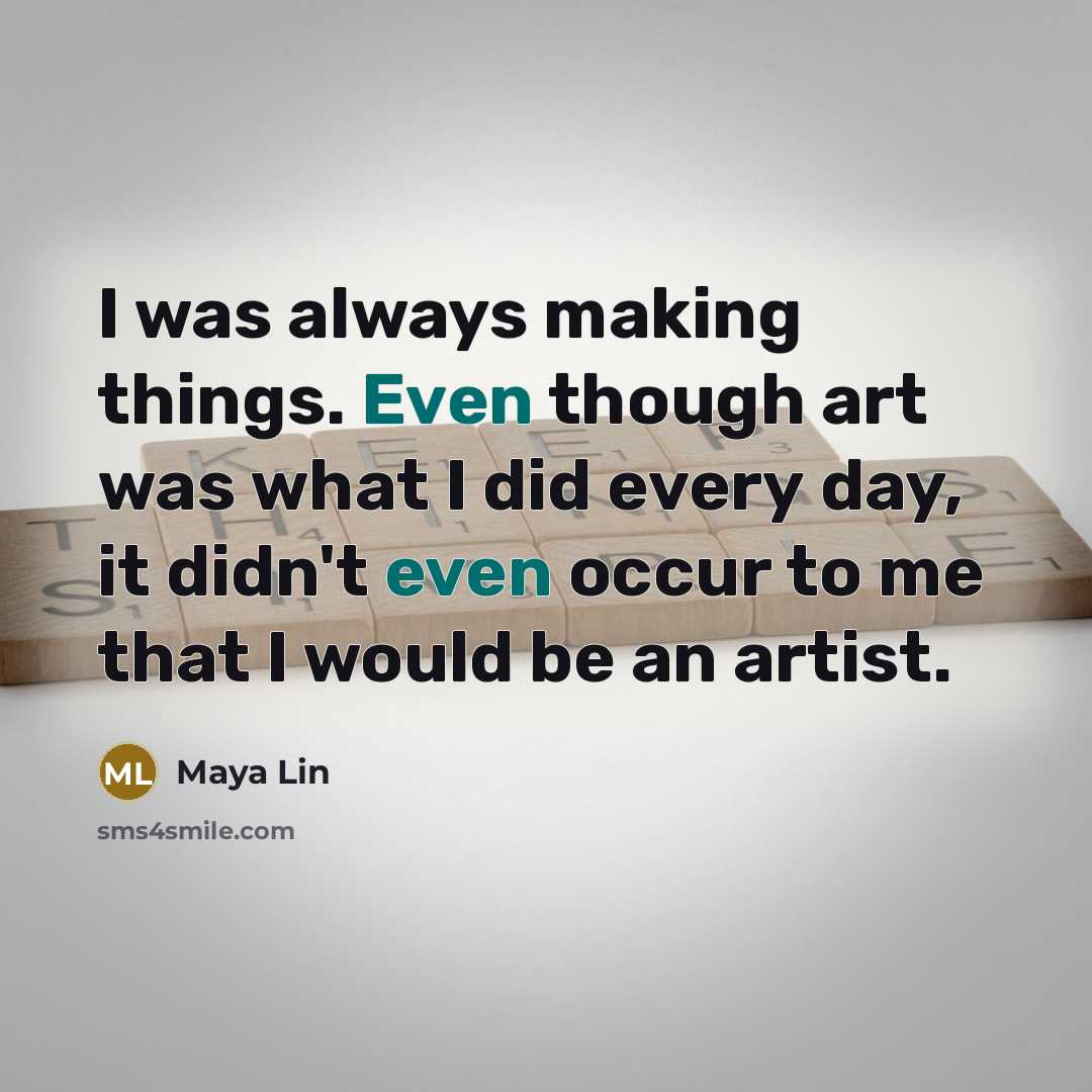 “I was always making things. Even though art was what I did every day, it didn't even occur to me that I would be an artist.” quote by Maya Lin