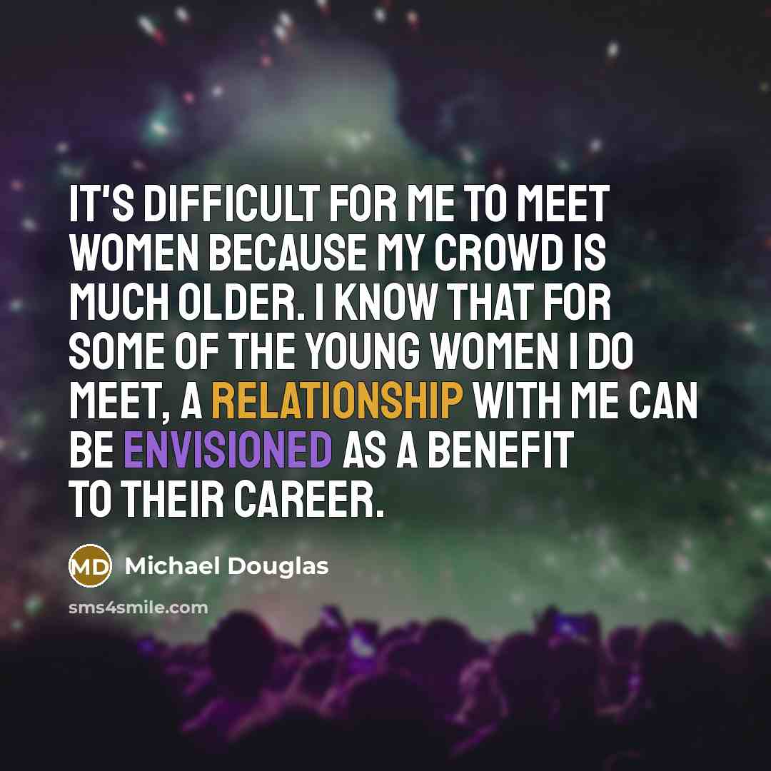 “It's difficult for me to meet women because my crowd is much older. I know that for some of the young women I do meet, a relationship with me can be envisioned as a benefit to their career.” quote by Michael Douglas