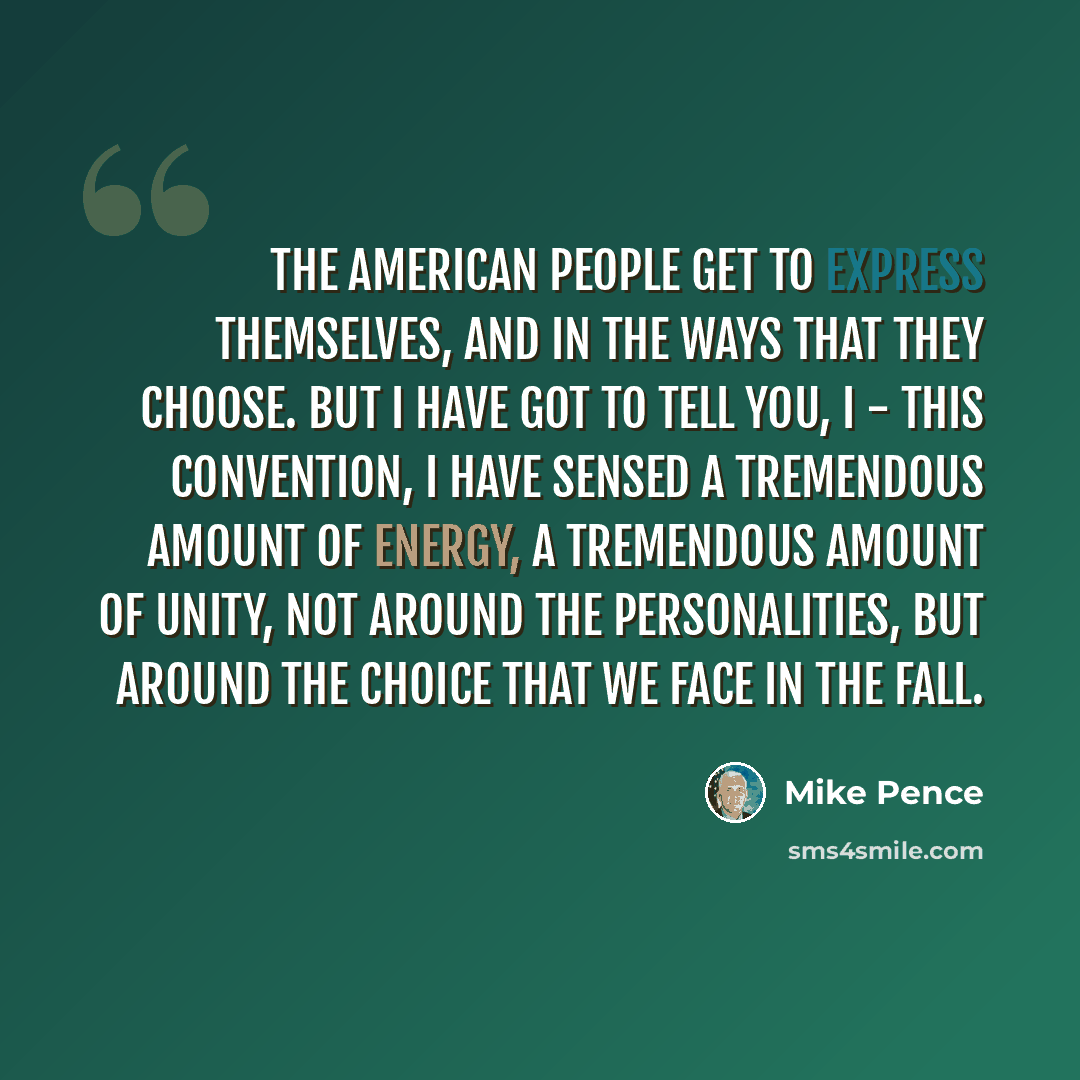 “The American people get to express themselves, and in the ways that they choose. But I have got to tell you, I - this convention, I have sensed a tremendous amount of energy, a tremendous amount of unity, not around the personalities, but around the choice that we face in the fall.” quote by Mike Pence