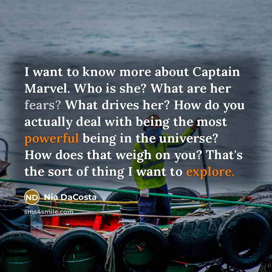 “I want to know more about Captain Marvel. Who is she? What are her fears? What drives her? How do you actually deal with being the most powerful being in the universe? How does that weigh on you? That's the sort of thing I want to explore.” quote by Nia DaCosta