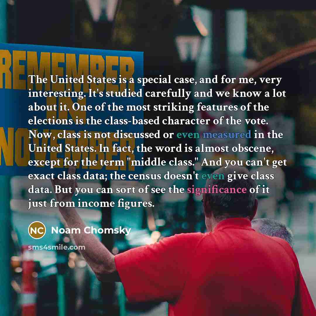 “The United States is a special case, and for me, very interesting. It's studied carefully and we know a lot about it. One of the most striking features of the elections is the class-based character of the vote. Now, class is not discussed or even measured in the United States. In fact, the word is…” quote by Noam Chomsky