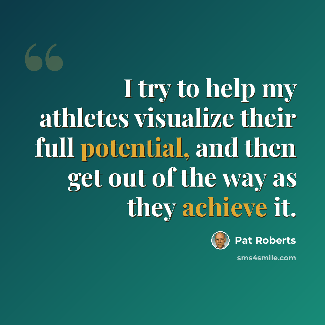 “I try to help my athletes visualize their full potential, and then get out of the way as they achieve it.” quote by Pat Roberts