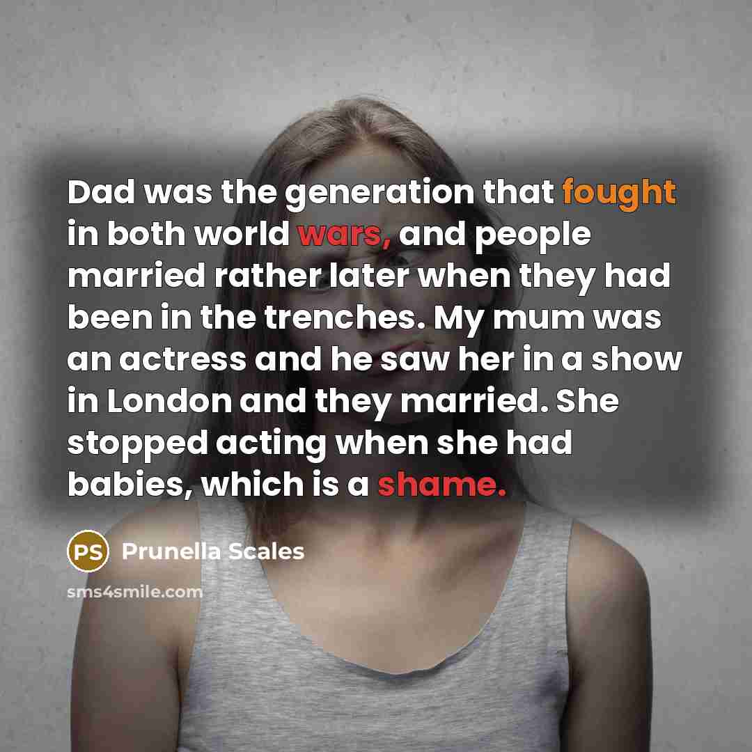 “Dad was the generation that fought in both world wars, and people married rather later when they had been in the trenches. My mum was an actress and he saw her in a show in London and they married. She stopped acting when she had babies, which is a shame.” quote by Prunella Scales