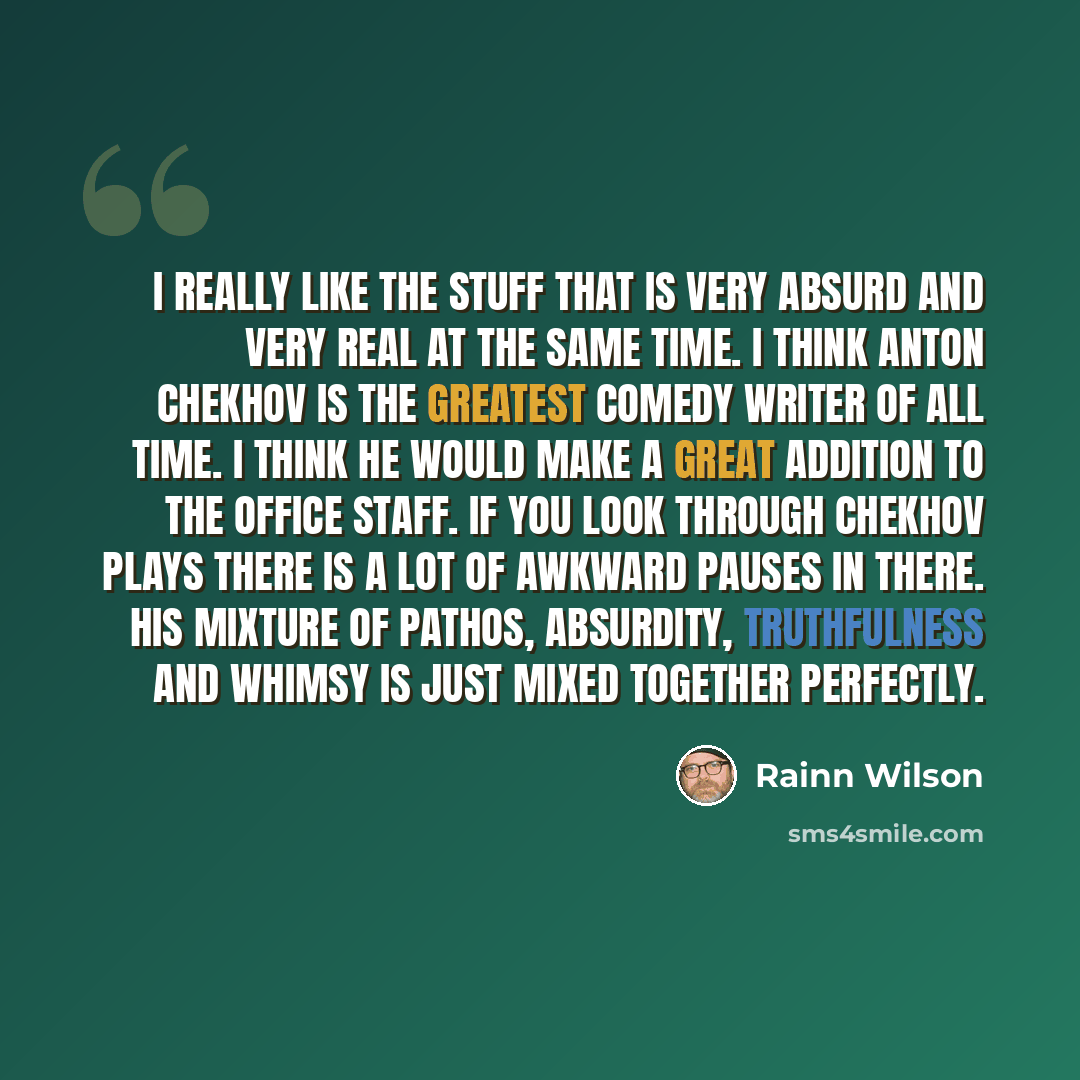 “I really like the stuff that is very absurd and very real at the same time. I think Anton Chekhov is the greatest comedy writer of all time. I think he would make a great addition to The Office staff. If you look through Chekhov plays there is a lot of awkward pauses in there. His mixture of…” quote by Rainn Wilson