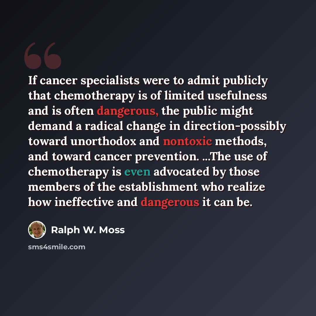 “If cancer specialists were to admit publicly that chemotherapy is of limited usefulness and is often dangerous, the public might demand a radical change in direction-possibly toward unorthodox and nontoxic methods, and toward cancer prevention. ...The use of chemotherapy is even advocated by those…” quote by Ralph W. Moss