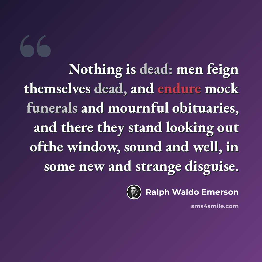 “Nothing is dead: men feign themselves dead, and endure mock funerals and mournful obituaries, and there they stand looking out ofthe window, sound and well, in some new and strange disguise.” quote by Ralph Waldo Emerson